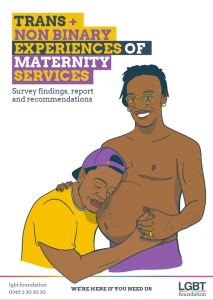 Cover of the Trans and Non-Binary Experiences of Maternity Services report. Cover art depicts two Black transmasculine people - one standing and smiling with a visibly pregnant belly, and the other is kneeling next to them and has their face pressed against the belly, with their eyes closed and a peaceful expression on their face. The title text and clothing for the people on the cover uses the colours of the non-binary flag - yellow, black, white, and purple.