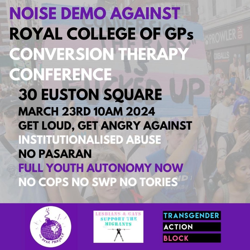 Protest poster, which reads as follows. Noise demo against Royal College of GPs conversion therapy conference. 30 Euston Square, March 23rd, 10am, 2024. Get loud, get angry against institutionalised abuse. No parasan. Full youth autonomy now. No cops, no SWP, no Tories. 